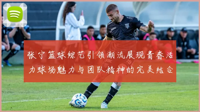 张宁篮球综艺引领潮流展现青春活力球场魅力与团队精神的完美结合