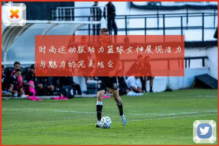 时尚运动服助力篮球女神展现活力与魅力的完美结合
