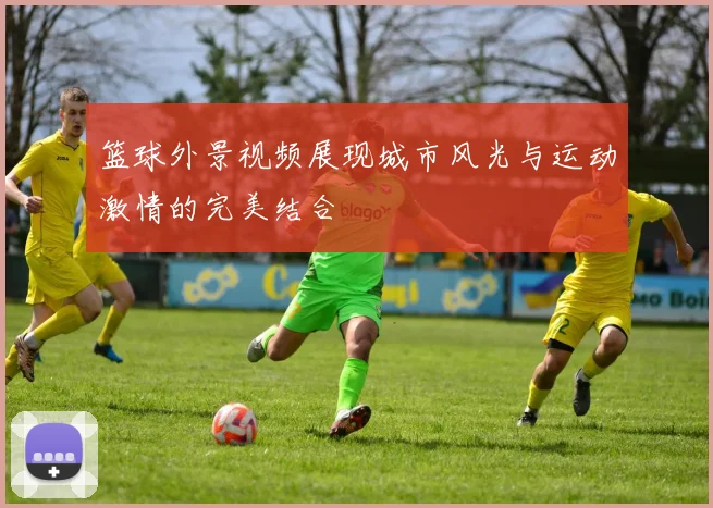篮球外景视频展现城市风光与运动激情的完美结合
