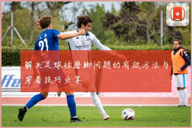 解决足球袜磨脚问题的有效方法与穿着技巧分享