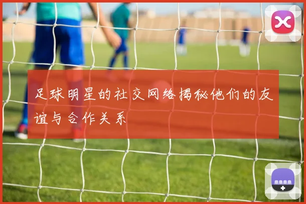 足球明星的社交网络揭秘他们的友谊与合作关系