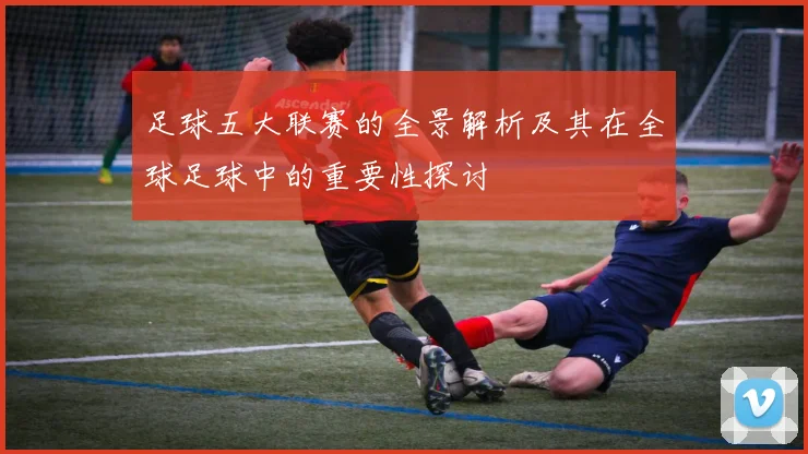 足球五大联赛的全景解析及其在全球足球中的重要性探讨